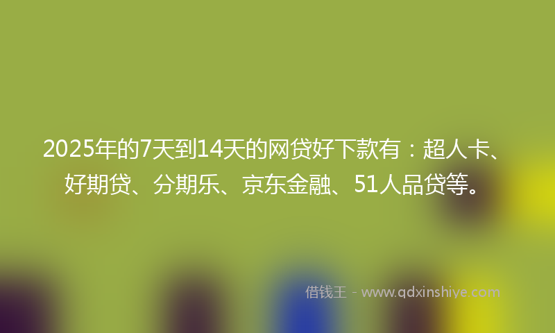 2025年的7天到14天的网贷好下款有：超人卡、好期贷、分期乐、京东金融、51人品贷等。