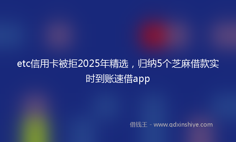 etc信用卡被拒2025年精选，归纳5个芝麻借款实时到账速借app