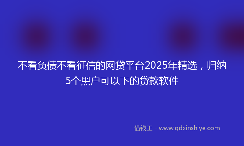 不看负债不看征信的网贷平台2025年精选，归纳5个黑户可以下的贷款软件