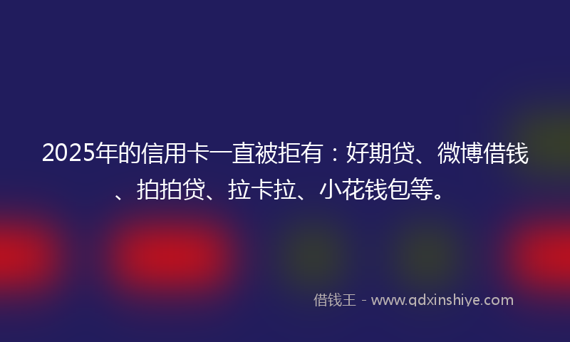 2025年的信用卡一直被拒有：好期贷、微博借钱、拍拍贷、拉卡拉、小花钱包等。