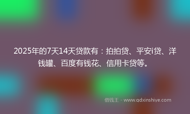 2025年的7天14天贷款有：拍拍贷、平安i贷、洋钱罐、百度有钱花、信用卡贷等。