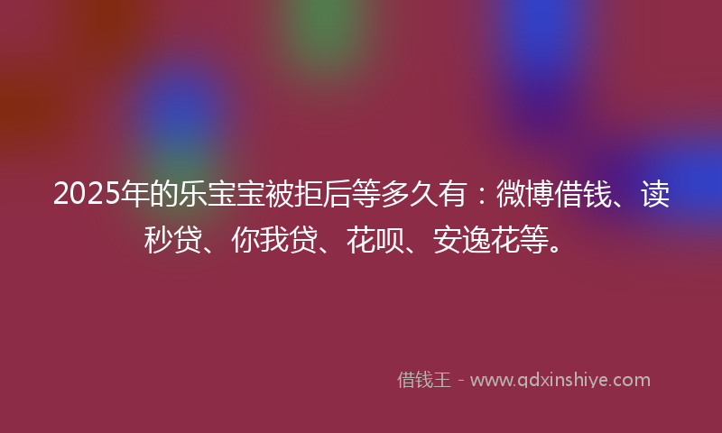 2025年的乐宝宝被拒后等多久有：微博借钱、读秒贷、你我贷、花呗、安逸花等。