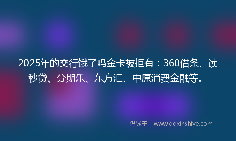 2025年的交行饿了吗金卡被拒有：360借条、读秒贷、分期乐、东方汇、中原消费金融等。