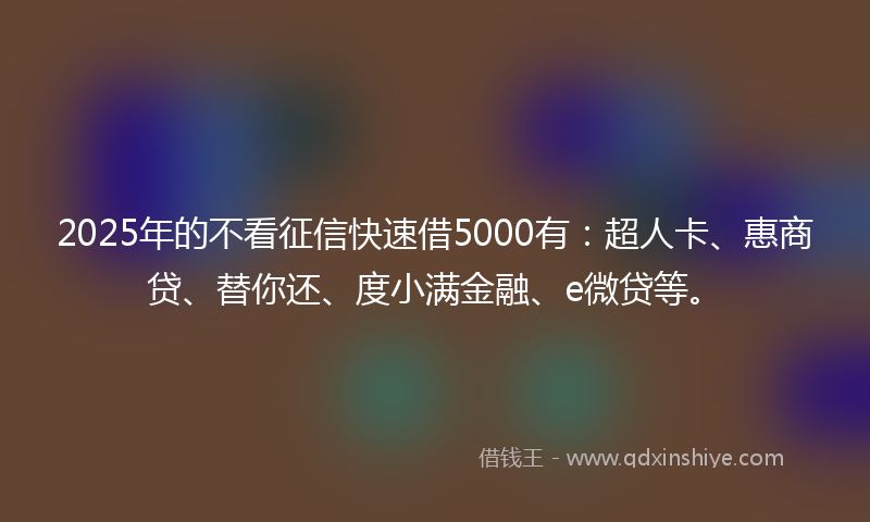 2025年的不看征信快速借5000有：超人卡、惠商贷、替你还、度小满金融、e微贷等。