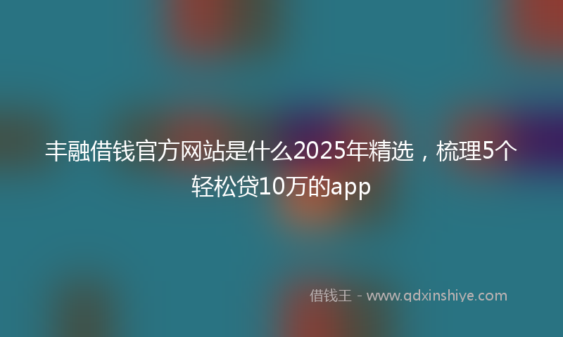 丰融借钱官方网站是什么2025年精选，梳理5个轻松贷10万的app