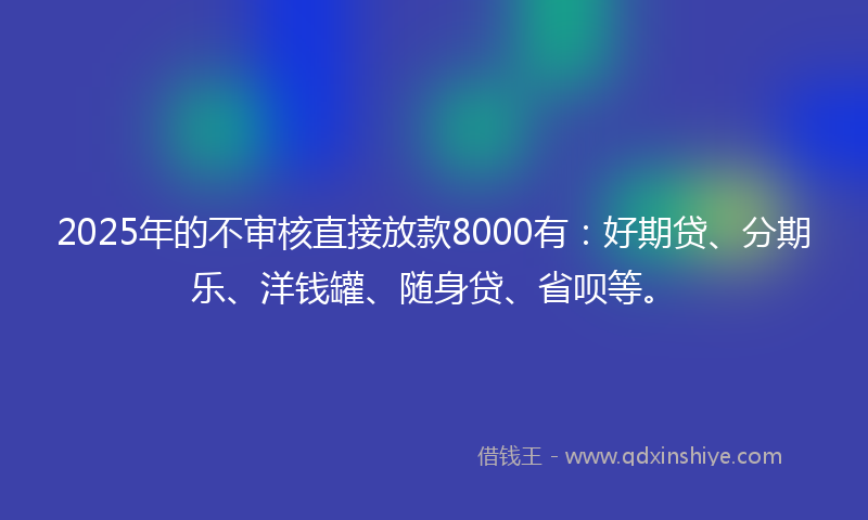 2025年的不审核直接放款8000有：好期贷、分期乐、洋钱罐、随身贷、省呗等。