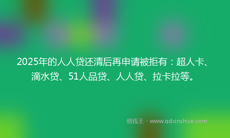 2025年的人人贷还清后再申请被拒有：超人卡、滴水贷、51人品贷、人人贷、拉卡拉等。