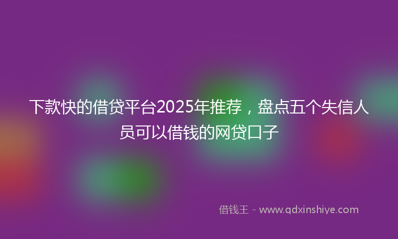 下款快的借贷平台2025年推荐，盘点五个失信人员可以借钱的网贷口子