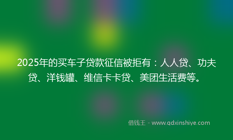 2025年的买车子贷款征信被拒有：人人贷、功夫贷、洋钱罐、维信卡卡贷、美团生活费等。