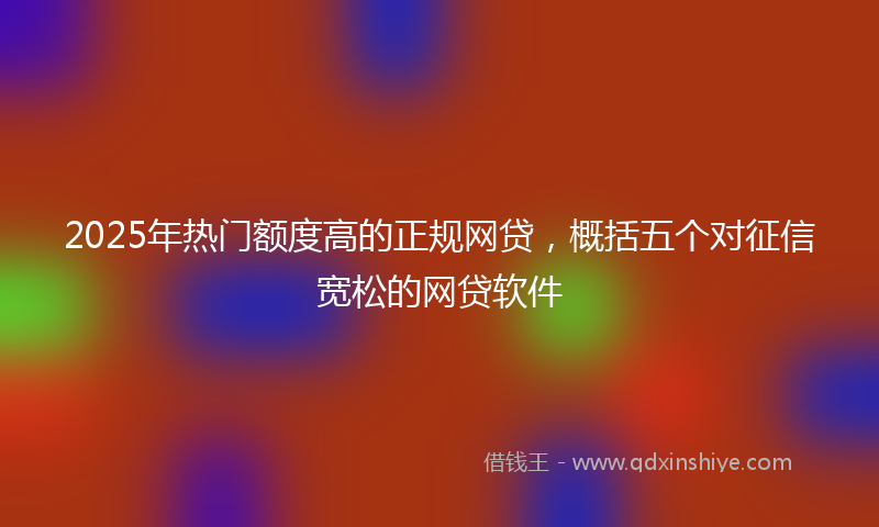 2025年热门额度高的正规网贷，概括五个对征信宽松的网贷软件