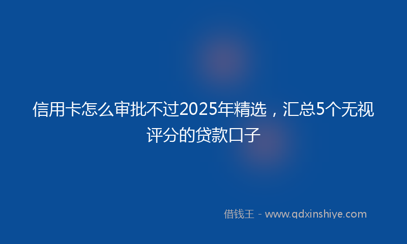 信用卡怎么审批不过2025年精选，汇总5个无视评分的贷款口子
