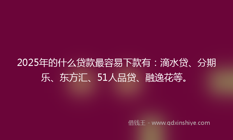 2025年的什么贷款最容易下款有：滴水贷、分期乐、东方汇、51人品贷、融逸花等。