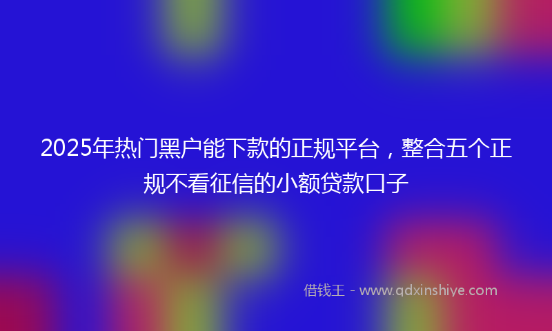 2025年热门黑户能下款的正规平台，整合五个正规不看征信的小额贷款口子