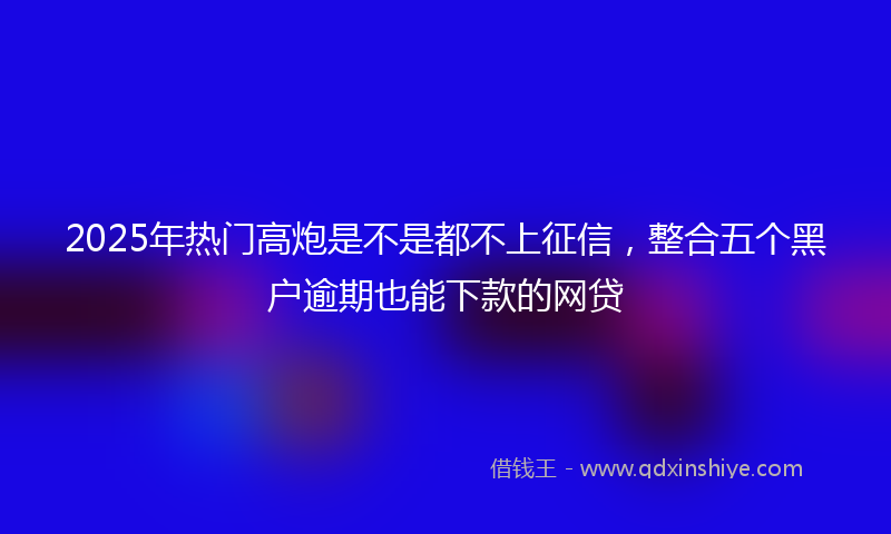 2025年热门高炮是不是都不上征信，整合五个黑户逾期也能下款的网贷