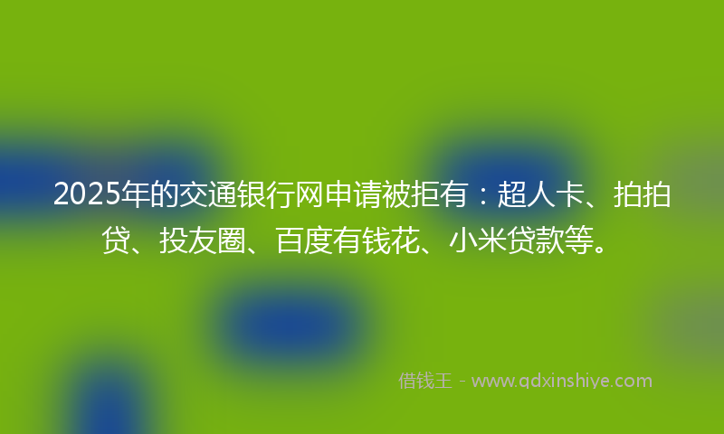 2025年的交通银行网申请被拒有：超人卡、拍拍贷、投友圈、百度有钱花、小米贷款等。