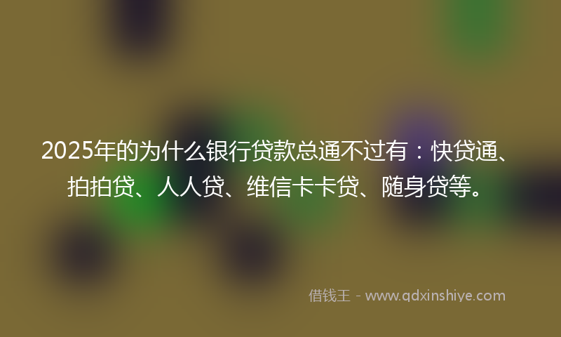 2025年的为什么银行贷款总通不过有：快贷通、拍拍贷、人人贷、维信卡卡贷、随身贷等。