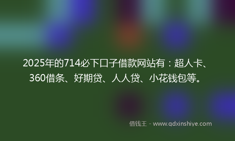2025年的714必下口子借款网站有：超人卡、360借条、好期贷、人人贷、小花钱包等。
