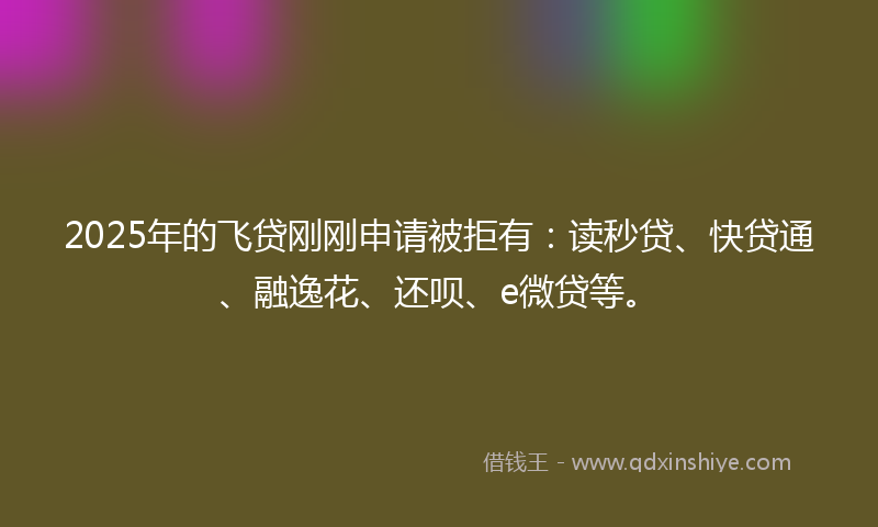 2025年的飞贷刚刚申请被拒有：读秒贷、快贷通、融逸花、还呗、e微贷等。