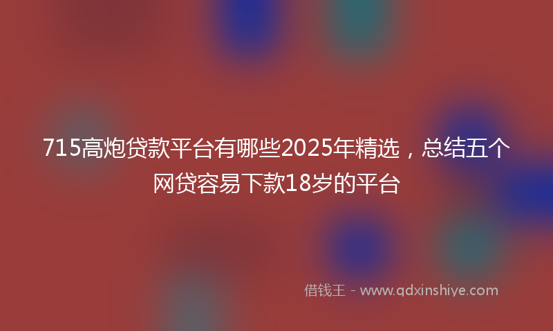 715高炮贷款平台有哪些2025年精选，总结五个网贷容易下款18岁的平台