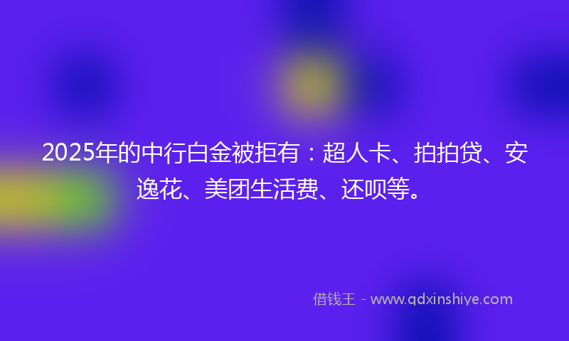 2025年的中行白金被拒有：超人卡、拍拍贷、安逸花、美团生活费、还呗等。