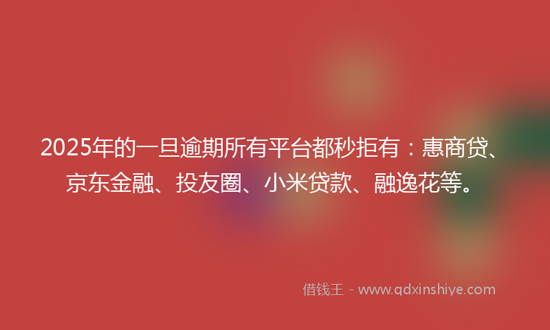 2025年的一旦逾期所有平台都秒拒有：惠商贷、京东金融、投友圈、小米贷款、融逸花等。