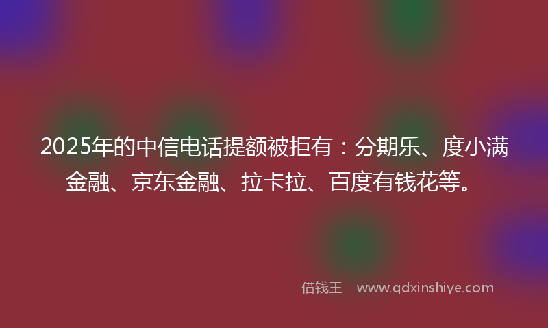 2025年的中信电话提额被拒有：分期乐、度小满金融、京东金融、拉卡拉、百度有钱花等。
