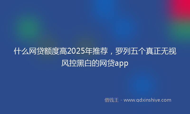 什么网贷额度高2025年推荐，罗列五个真正无视风控黑白的网贷app