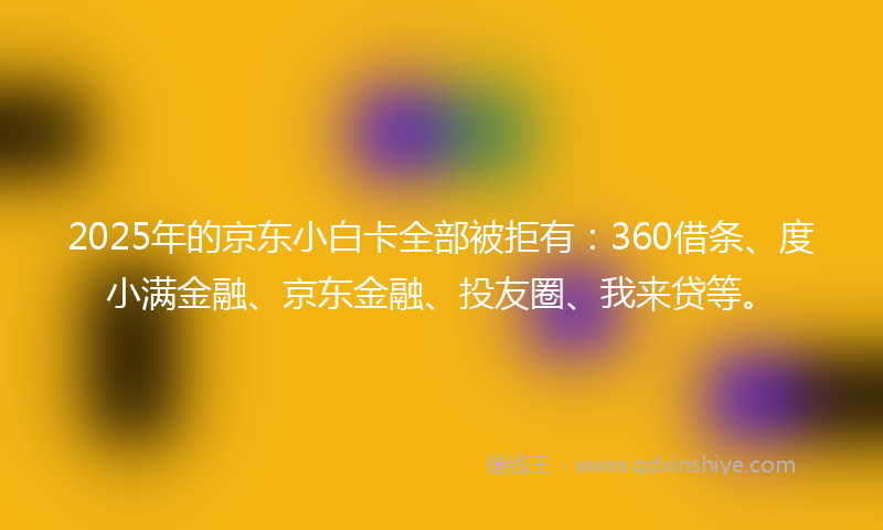 2025年的京东小白卡全部被拒有：360借条、度小满金融、京东金融、投友圈、我来贷等。