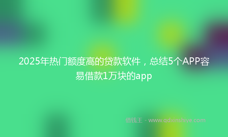 2025年热门额度高的贷款软件，总结5个APP容易借款1万块的app