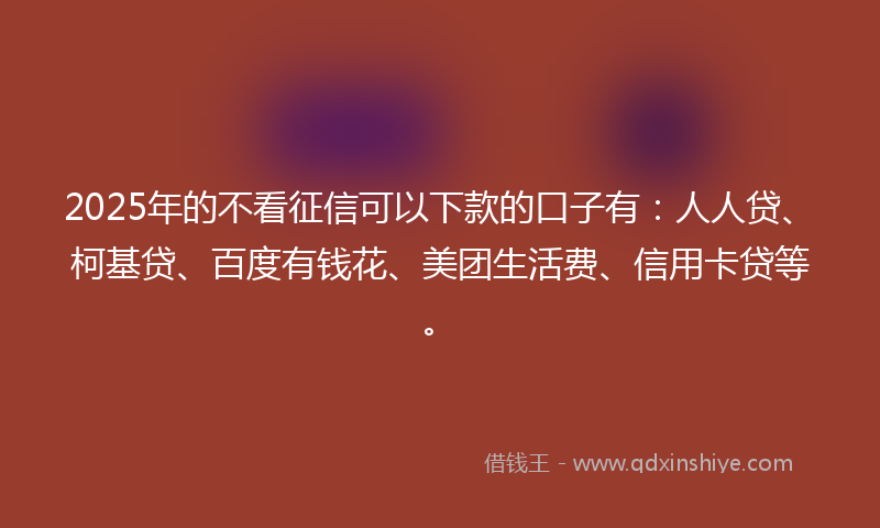 2025年的不看征信可以下款的口子有：人人贷、柯基贷、百度有钱花、美团生活费、信用卡贷等。