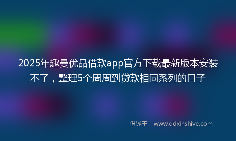 2025年趣曼优品借款app官方下载最新版本安装不了，整理5个周周到贷款相同系列的口子