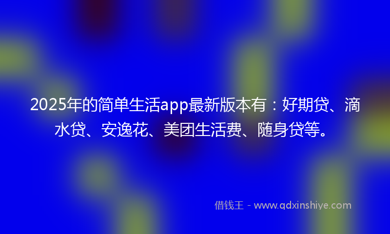 2025年的简单生活app最新版本有：好期贷、滴水贷、安逸花、美团生活费、随身贷等。