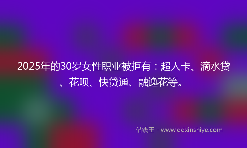 2025年的30岁女性职业被拒有：超人卡、滴水贷、花呗、快贷通、融逸花等。