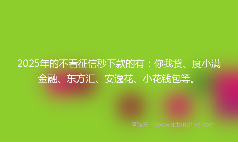 2025年的不看征信秒下款的有：你我贷、度小满金融、东方汇、安逸花、小花钱包等。