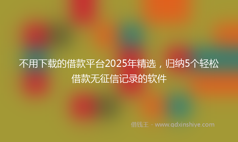不用下载的借款平台2025年精选，归纳5个轻松借款无征信记录的软件
