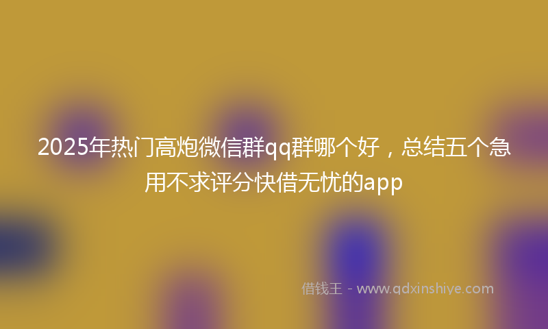 2025年热门高炮微信群qq群哪个好，总结五个急用不求评分快借无忧的app