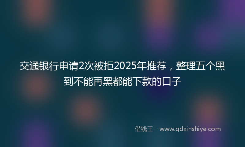 交通银行申请2次被拒2025年推荐，整理五个黑到不能再黑都能下款的口子