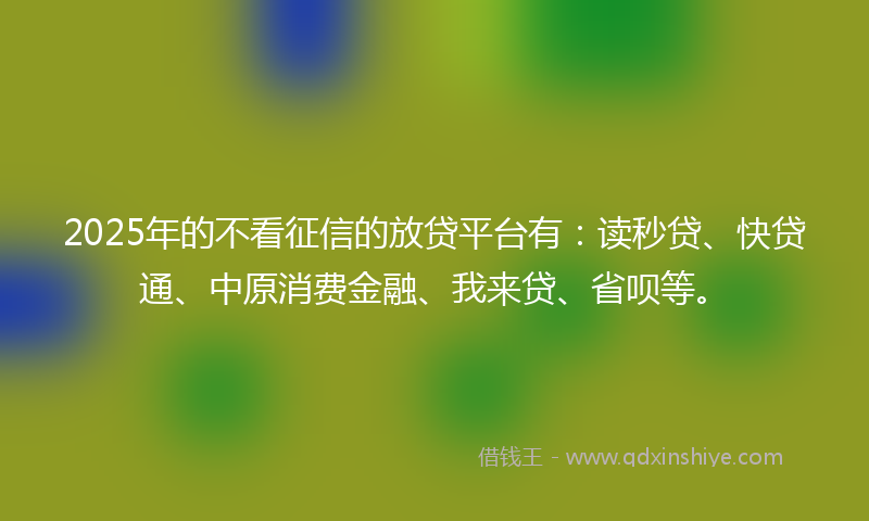 2025年的不看征信的放贷平台有：读秒贷、快贷通、中原消费金融、我来贷、省呗等。