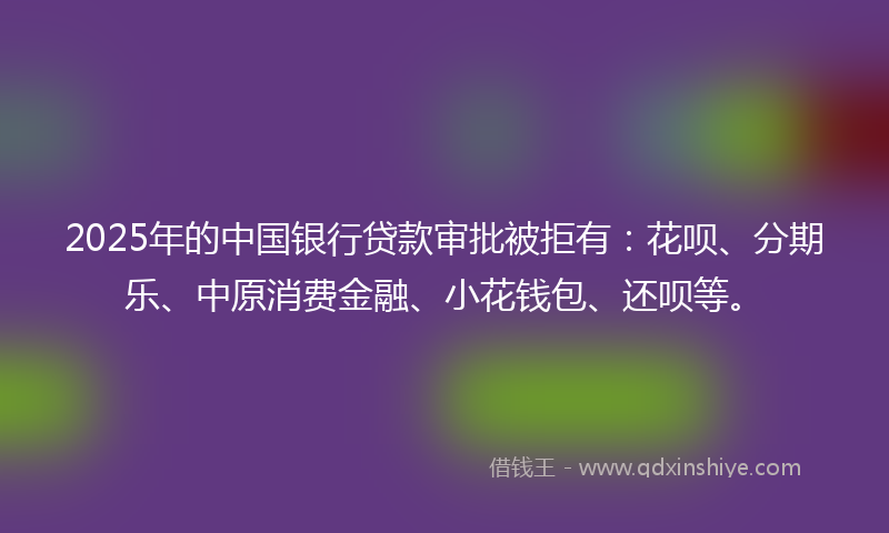 2025年的中国银行贷款审批被拒有：花呗、分期乐、中原消费金融、小花钱包、还呗等。