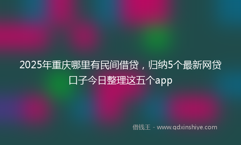 2025年重庆哪里有民间借贷，归纳5个最新网贷口子今日整理这五个app