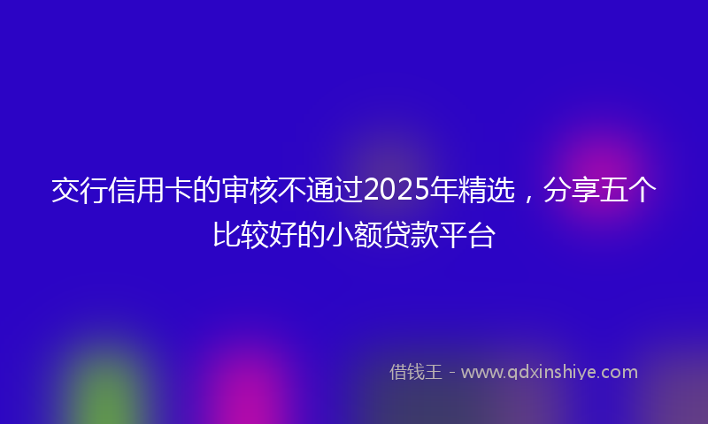 交行信用卡的审核不通过2025年精选，分享五个比较好的小额贷款平台