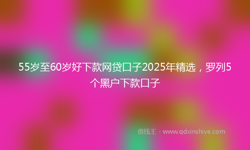 55岁至60岁好下款网贷口子2025年精选，罗列5个黑户下款口子