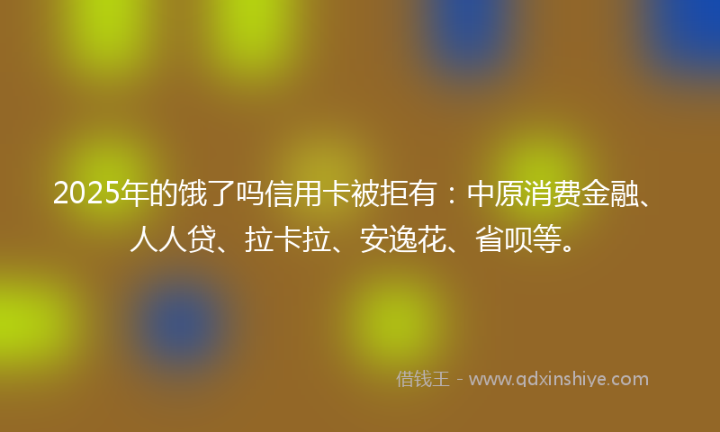 2025年的饿了吗信用卡被拒有：中原消费金融、人人贷、拉卡拉、安逸花、省呗等。