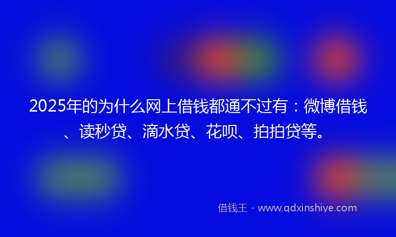 2025年的为什么网上借钱都通不过有：微博借钱、读秒贷、滴水贷、花呗、拍拍贷等。