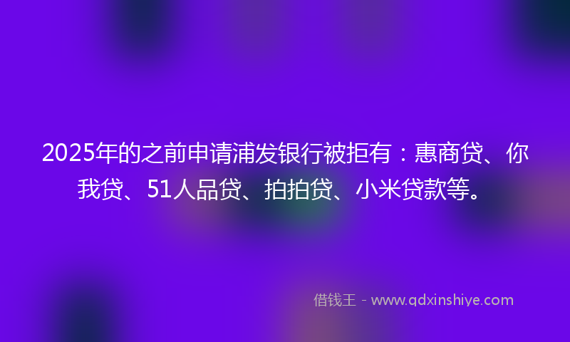 2025年的之前申请浦发银行被拒有：惠商贷、你我贷、51人品贷、拍拍贷、小米贷款等。