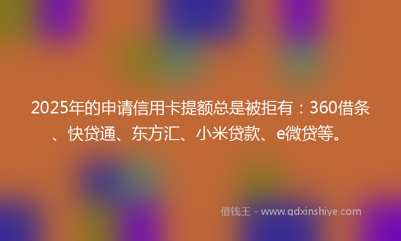 2025年的申请信用卡提额总是被拒有：360借条、快贷通、东方汇、小米贷款、e微贷等。