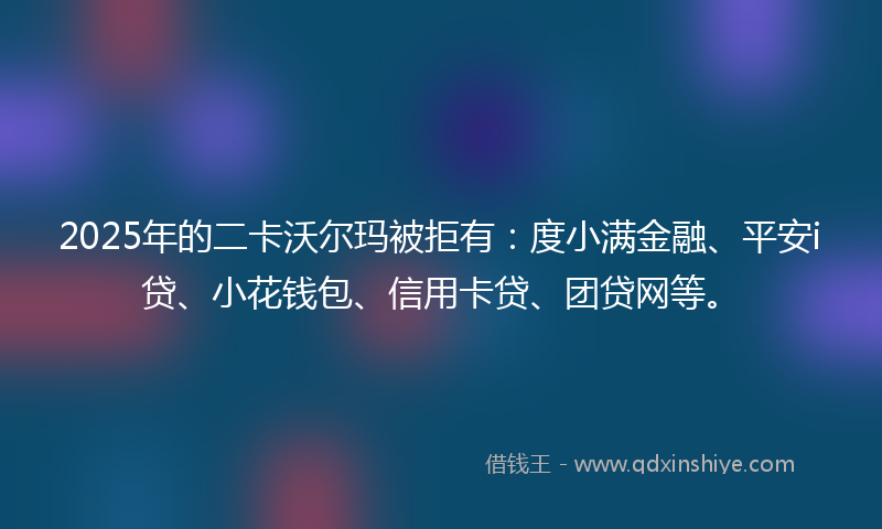 2025年的二卡沃尔玛被拒有：度小满金融、平安i贷、小花钱包、信用卡贷、团贷网等。