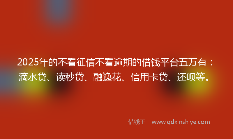 2025年的不看征信不看逾期的借钱平台五万有：滴水贷、读秒贷、融逸花、信用卡贷、还呗等。