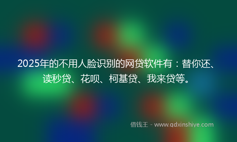2025年的不用人脸识别的网贷软件有：替你还、读秒贷、花呗、柯基贷、我来贷等。