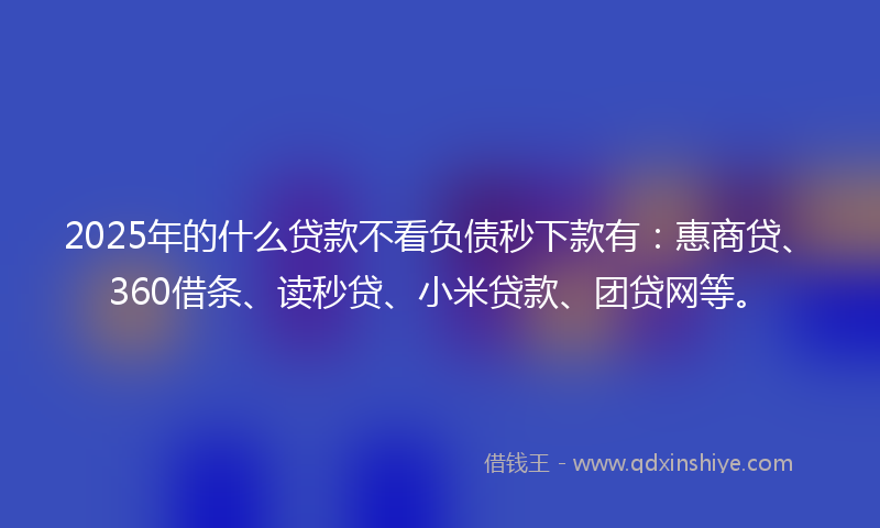 2025年的什么贷款不看负债秒下款有：惠商贷、360借条、读秒贷、小米贷款、团贷网等。